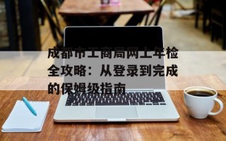 成都市工商局网上年检全攻略：从登录到完成的保姆级指南
