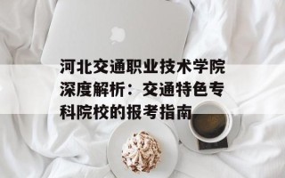 河北交通职业技术学院深度解析：交通特色专科院校的报考指南