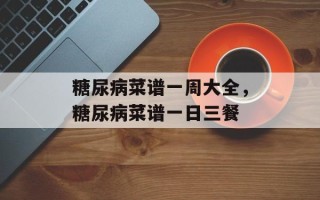 糖尿病菜谱一周大全，糖尿病菜谱一日三餐