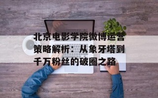 北京电影学院微博运营策略解析：从象牙塔到千万粉丝的破圈之路