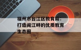 福州市台江区教育局：打造闽江畔的优质教育生态圈