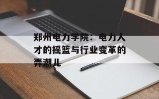郑州电力学院：电力人才的摇篮与行业变革的弄潮儿