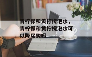 青柠檬和黄柠檬泡水，青柠檬和黄柠檬泡水可以降尿酸吗