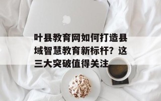 叶县教育网如何打造县域智慧教育新标杆？这三大突破值得关注