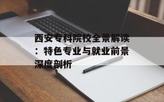西安专科院校全景解读：特色专业与就业前景深度剖析