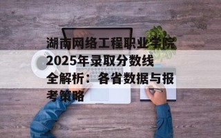 湖南网络工程职业学院2025年录取分数线全解析：各省数据与报考策略