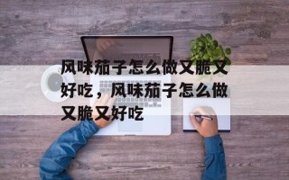 风味茄子怎么做又脆又好吃，风味茄子怎么做又脆又好吃
