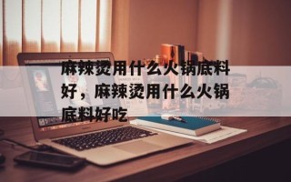 麻辣烫用什么火锅底料好，麻辣烫用什么火锅底料好吃