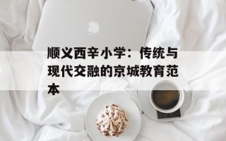 顺义西辛小学：传统与现代交融的京城教育范本