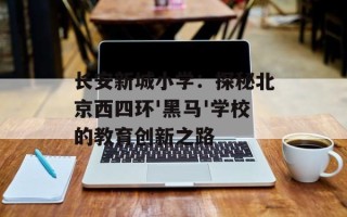 长安新城小学：探秘北京西四环'黑马'学校的教育创新之路