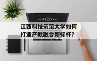 江西科技示范大学如何打造产教融合新标杆？