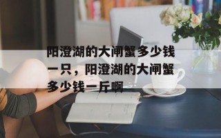 阳澄湖的大闸蟹多少钱一只，阳澄湖的大闸蟹多少钱一斤啊