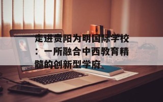 走进贵阳为明国际学校：一所融合中西教育精髓的创新型学府