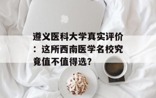 遵义医科大学真实评价：这所西南医学名校究竟值不值得选？