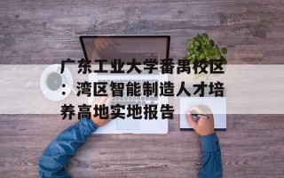 广东工业大学番禺校区：湾区智能制造人才培养高地实地报告