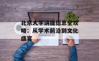北京大学讲座信息全攻略：从学术前沿到文化盛宴