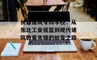 长春建筑专科学校：从东北工业摇篮到现代建筑教育先锋的蜕变之路