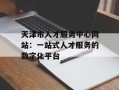 天津市人才服务中心网站：一站式人才服务的数字化平台