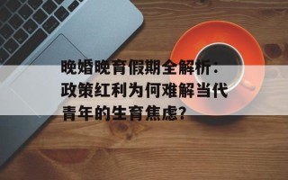 晚婚晚育假期全解析：政策红利为何难解当代青年的生育焦虑？