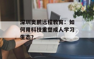 深圳奥鹏远程教育：如何用科技重塑成人学习生态？