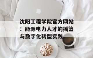 沈阳工程学院官方网站：能源电力人才的摇篮与数字化转型实践