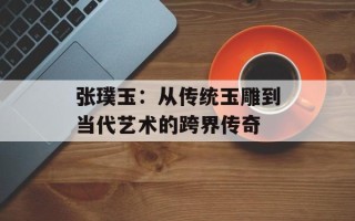 张璞玉：从传统玉雕到当代艺术的跨界传奇