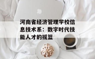 河南省经济管理学校信息技术系：数字时代技能人才的摇篮