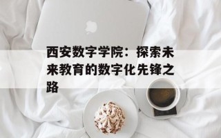 西安数字学院：探索未来教育的数字化先锋之路
