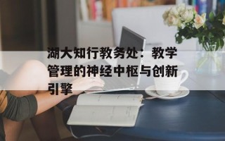 湖大知行教务处：教学管理的神经中枢与创新引擎