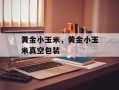 黄金小玉米，黄金小玉米真空包装