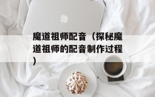 魔道祖师配音（探秘魔道祖师的配音制作过程）