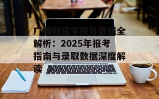 广西财经学院分数线全解析：2025年报考指南与录取数据深度解读