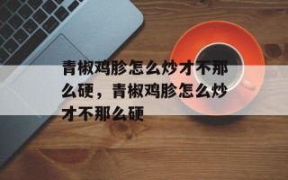 青椒鸡胗怎么炒才不那么硬，青椒鸡胗怎么炒才不那么硬