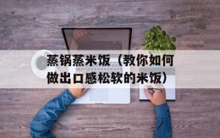 蒸锅蒸米饭（教你如何做出口感松软的米饭）