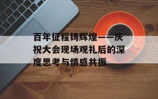 百年征程铸辉煌——庆祝大会现场观礼后的深度思考与情感共振
