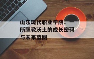 山东现代职业学院：一所职教沃土的成长密码与未来蓝图