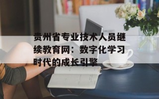 贵州省专业技术人员继续教育网：数字化学习时代的成长引擎