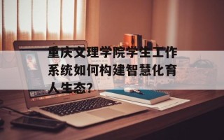 重庆文理学院学生工作系统如何构建智慧化育人生态？