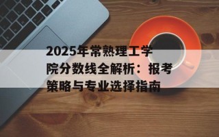 2025年常熟理工学院分数线全解析：报考策略与专业选择指南