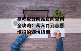 高考查分网站官网查询全攻略：从入口到志愿填报的避坑指南