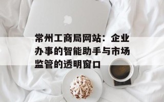常州工商局网站：企业办事的智能助手与市场监管的透明窗口