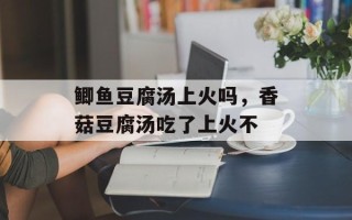 鲫鱼豆腐汤上火吗，香菇豆腐汤吃了上火不