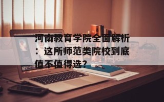 河南教育学院全面解析：这所师范类院校到底值不值得选？