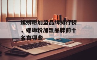 螺蛳粉加盟品牌排行榜，螺蛳粉加盟品牌前十名有哪些