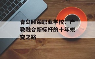 青岛颐荣职业学校：产教融合新标杆的十年蜕变之路