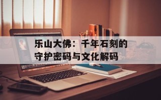 乐山大佛：千年石刻的守护密码与文化解码