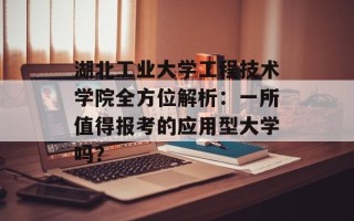 湖北工业大学工程技术学院全方位解析：一所值得报考的应用型大学吗？