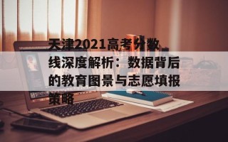 天津2021高考分数线深度解析：数据背后的教育图景与志愿填报策略
