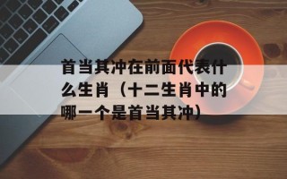 首当其冲在前面代表什么生肖（十二生肖中的哪一个是首当其冲）