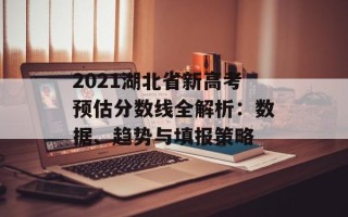 2021湖北省新高考预估分数线全解析：数据、趋势与填报策略